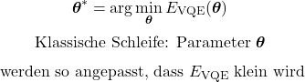 \begin{equation*}\boldsymbol{\theta}^{\ast}=\arg\min_{\boldsymbol{\theta}}E_{\mathrm{VQE}}(\boldsymbol{\theta})\end{equation*}\begin{equation*}\text{Klassische Schleife: Parameter }\boldsymbol{\theta}\end{equation*}\begin{equation*}\text{ werden so angepasst, dass }E_{\mathrm{VQE}}\text{ klein wird}\end{equation*}