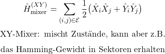 \begin{equation*}\hat H_{\mathrm{mixer}}^{(XY)}=\sum_{(i,j)\in\mathcal{E}}\frac{1}{2}\bigl(\hat X_i\hat X_j+\hat Y_i\hat Y_j\bigr)\end{equation*}\begin{equation*}\text{XY-Mixer: mischt Zust&auml;nde, kann aber z.B.}\end{equation*}\begin{equation*}\text{das Hamming-Gewicht in Sektoren erhalten}\end{equation*}