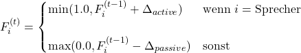  \begin{equation*} F_{i}^{(t)} = \begin{cases} \min(1.0, F_{i}^{(t-1)} + \Delta_{active}) & \text{wenn } i = \text{Sprecher} \\\\ \max(0.0, F_{i}^{(t-1)} - \Delta_{passive}) & \text{sonst} \end{cases} \end{equation*} 