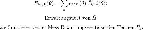 \begin{equation*}E_{\mathrm{VQE}}(\boldsymbol{\theta})=\sum_{k}c_k\langle\psi(\boldsymbol{\theta})\vert\hat P_k\vert\psi(\boldsymbol{\theta})\rangle\end{equation*}\begin{equation*}\text{Erwartungswert von }\hat H\end{equation*}\begin{equation*}\text{ als Summe einzelner Mess-Erwartungswerte zu den Termen }\hat P_k.\end{equation*}
