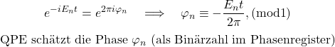 \begin{equation*}e^{-iE_n t}=e^{2\pi i\varphi_n}\quad\Longrightarrow\quad \varphi_n\equiv-\frac{E_n t}{2\pi},(\mathrm{mod 1})\end{equation*}\begin{equation*}\text{QPE sch&auml;tzt die Phase }\varphi_n\text{ (als Bin&auml;rzahl im Phasenregister)}\end{equation*}